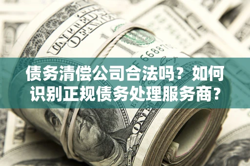 武汉债务清偿公司合法吗？如何识别正规债务处理服务商？