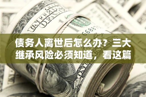 武汉债务人离世后怎么办？三大继承风险必须知道，看这篇就够了