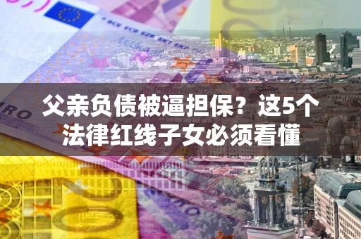 武汉父亲负债被逼担保？这5个法律红线子女必须看懂