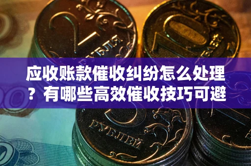 武汉应收账款催收纠纷怎么处理？有哪些高效催收技巧可避免坏账？